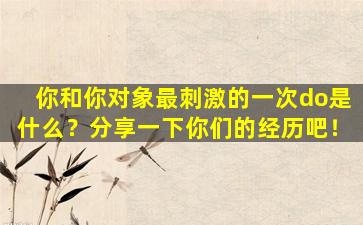 你和你对象最刺激的一次do是什么？分享一下你们的经历吧！