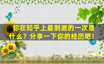 你在知乎上最刺激的一次是什么？分享一下你的经历吧！