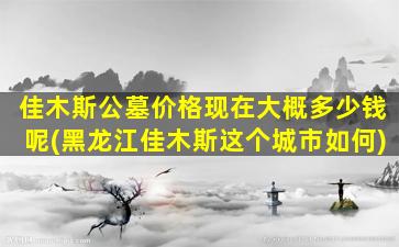 佳木斯公墓价格现在大概多少钱呢(黑龙江佳木斯这个城市如何)