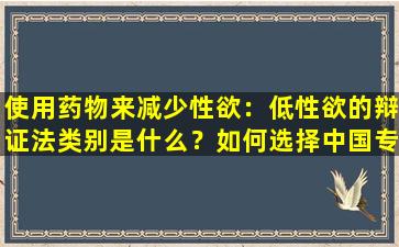 使用药物来减少性欲：低性欲的辩证法类别是什么？如何选择中国专利医学？