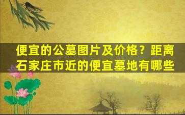 便宜的公墓图片及价格？距离石家庄市近的便宜墓地有哪些
