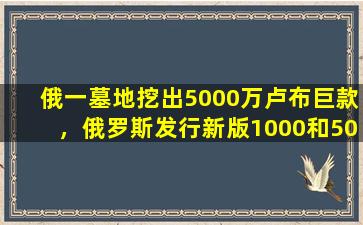 俄一墓地挖出5000万卢布巨款，俄罗斯发行新版1000和5000卢布纸币