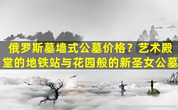 俄罗斯墓墙式公墓价格？艺术殿堂的地铁站与花园般的新圣女公墓