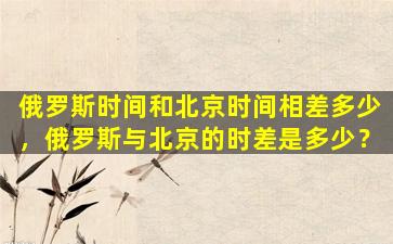 俄罗斯时间和北京时间相差多少，俄罗斯与北京的时差是多少？