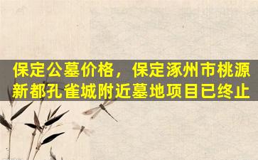 保定公墓价格，保定涿州市桃源新都孔雀城附近墓地项目已终止