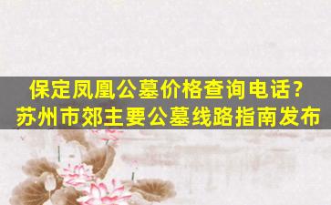 保定凤凰公墓价格查询电话？苏州市郊主要公墓线路指南发布