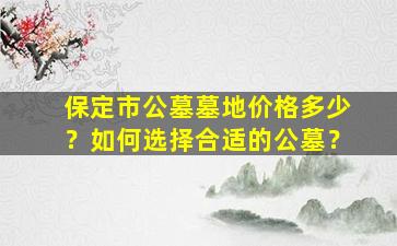 保定市公墓墓地价格多少？如何选择合适的公墓？