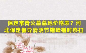 保定常青公墓墓地价格表？河北保定倡导清明节错峰错时祭扫