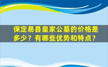 保定易县皇家公墓的价格是多少？有哪些优势和特点？