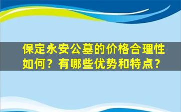 保定永安公墓的价格合理性如何？有哪些优势和特点？