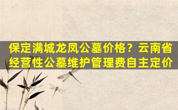 保定满城龙凤公墓价格？云南省经营性公墓维护管理费自主定价