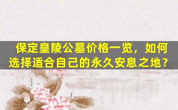 保定皇陵公墓价格一览，如何选择适合自己的永久安息之地？