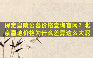 保定皇陵公墓价格查询官网？北京墓地价格为什么差异这么大呢