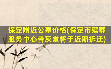 保定附近公墓价格(保定市殡葬服务中心骨灰堂将于近期拆迁)