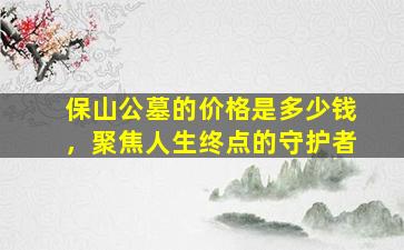 保山公墓的价格是多少钱，聚焦人生终点的守护者