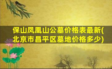 保山凤凰山公墓价格表最新(北京市昌平区墓地价格多少)
