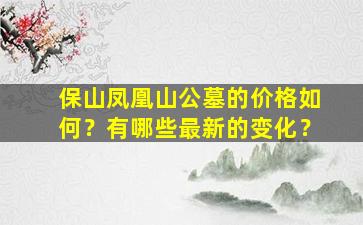 保山凤凰山公墓的价格如何？有哪些最新的变化？