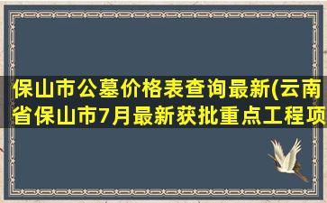 保山市公墓价格表查询最新(云南省保山市7月最新获批重点工程项目汇总)