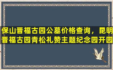 保山晋福古园公墓价格查询，昆明晋福古园青松礼赞主题纪念园开园