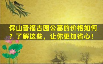 保山晋福古园公墓的价格如何？了解这些，让你更加省心！