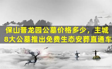 保山晋龙园公墓价格多少，主城8大公墓推出免费生态安葬直通车