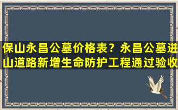 保山永昌公墓价格表？永昌公墓进山道路新增生命防护工程通过验收并投入使用