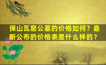 保山瓦窑公墓的价格如何？最新公布的价格表是什么样的？