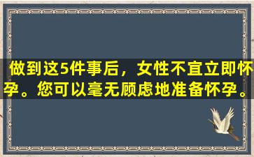 做到这5件事后，女性不宜立即怀孕。您可以毫无顾虑地准备怀孕。
