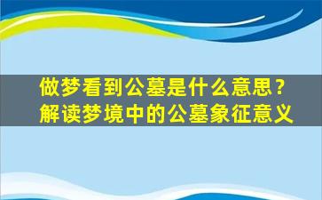 做梦看到公墓是什么意思？解读梦境中的公墓象征意义