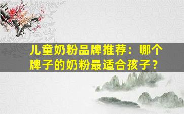 儿童奶粉品牌推荐：哪个牌子的奶粉最适合孩子？