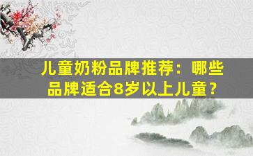 儿童奶粉品牌推荐：哪些品牌适合8岁以上儿童？