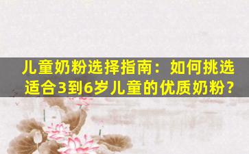 儿童奶粉选择指南：如何挑选适合3到6岁儿童的优质奶粉？