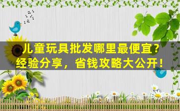 儿童玩具批发哪里最便宜？经验分享，省钱攻略大公开！