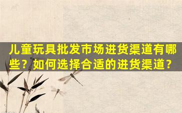 儿童玩具批发市场进货渠道有哪些？如何选择合适的进货渠道？