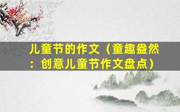 儿童节的作文（童趣盎然：创意儿童节作文盘点）