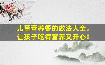 儿童营养餐的做法大全，让孩子吃得营养又开心！