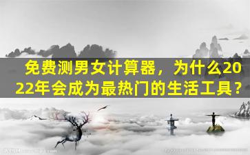 免费测男女计算器，为什么2022年会成为最热门的生活工具？