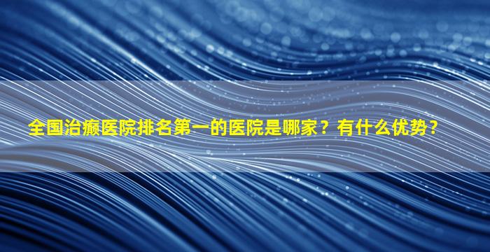 全国治癫医院排名第一的医院是哪家？有什么优势？