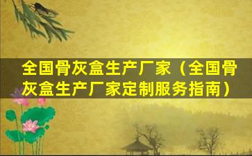 全国骨灰盒生产厂家（全国骨灰盒生产厂家定制服务指南）