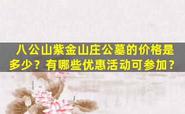 八公山紫金山庄公墓的价格是多少？有哪些优惠活动可参加？