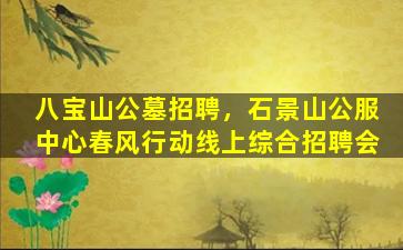 八宝山公墓招聘，石景山公服中心春风行动线上综合招聘会