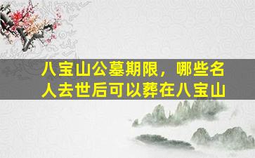 八宝山公墓期限，哪些名人去世后可以葬在八宝山