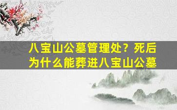 八宝山公墓管理处？死后为什么能葬进八宝山公墓