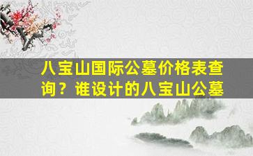 八宝山国际公墓价格表查询？谁设计的八宝山公墓