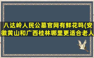八达岭人民公墓官网有鲜花吗(安徽黄山和广西桂林哪里更适合老人居住养老呢有了解的吗)