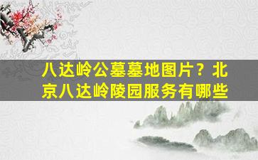 八达岭公墓墓地图片？北京八达岭陵园服务有哪些
