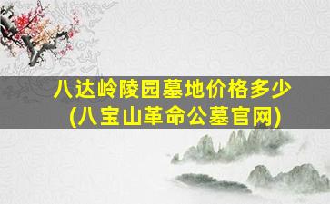 八达岭陵园墓地价格多少(八宝山革命公墓官网)
