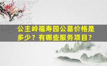 公主岭福寿园公墓价格是多少？有哪些服务项目？