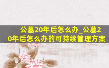 公墓20年后怎么办_公墓20年后怎么办的可持续管理方案