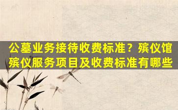 公墓业务接待收费标准？殡仪馆殡仪服务项目及收费标准有哪些